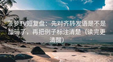 菠萝TV短复盘：先对齐转发语是不是加码了，再把例子标注清楚（读完更清醒）