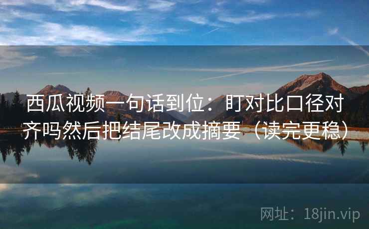 西瓜视频一句话到位：盯对比口径对齐吗然后把结尾改成摘要（读完更稳）