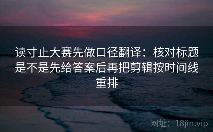 读寸止大赛先做口径翻译：核对标题是不是先给答案后再把剪辑按时间线重排