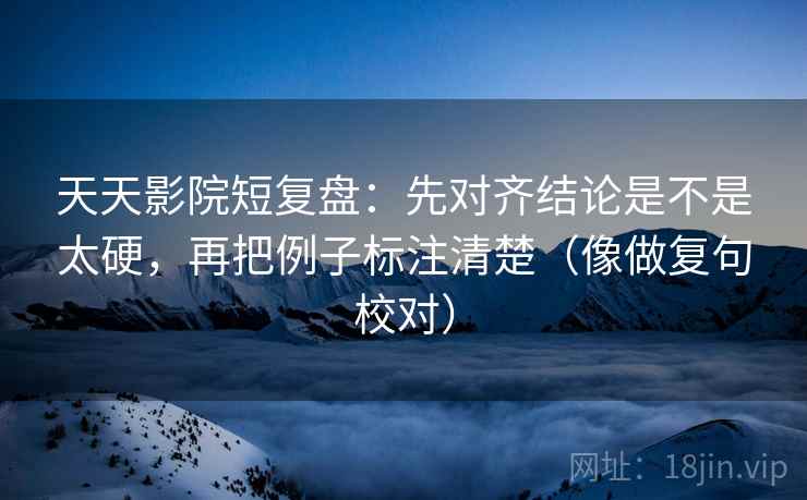 天天影院短复盘:先对齐结论是不是太硬,再把例子标注清楚(像做复句校对) 天天影院短复盘:先对齐结论是不是太硬,再把例子标注清楚(像做复句校对)