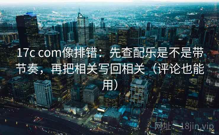 17c com像排错:先查配乐是不是带节奏,再把相关写回相关(评论也能用) 17c com像排错:先查配乐是不是带节奏,再把相关写回相关(评论也能用)