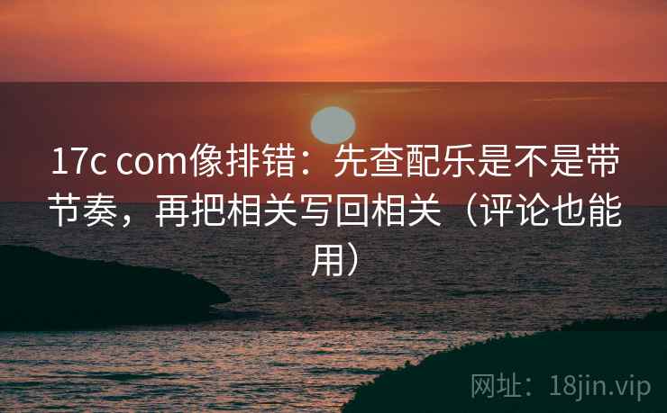 17c com像排错:先查配乐是不是带节奏,再把相关写回相关(评论也能用) 17c com像排错:先查配乐是不是带节奏,再把相关写回相关(评论也能用)